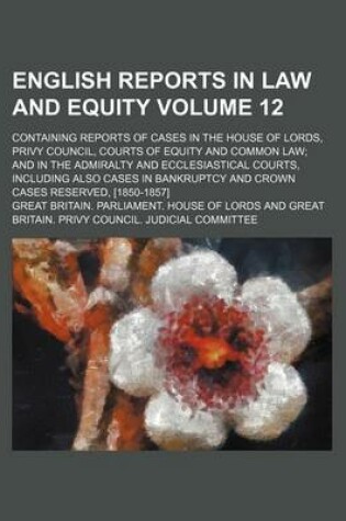 Cover of English Reports in Law and Equity Volume 12; Containing Reports of Cases in the House of Lords, Privy Council, Courts of Equity and Common Law and in the Admiralty and Ecclesiastical Courts, Including Also Cases in Bankruptcy and Crown Cases Reserved, [1