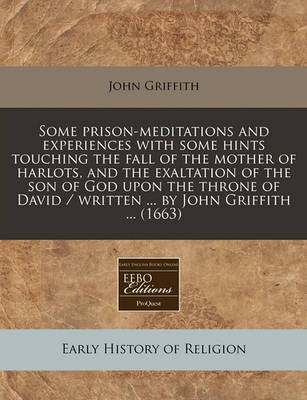 Book cover for Some Prison-Meditations and Experiences with Some Hints Touching the Fall of the Mother of Harlots, and the Exaltation of the Son of God Upon the Throne of David / Written ... by John Griffith ... (1663)
