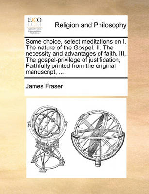 Book cover for Some Choice, Select Meditations on I. the Nature of the Gospel. II. the Necessity and Advantages of Faith. III. the Gospel-Privilege of Justification, Faithfully Printed from the Original Manuscript, ...