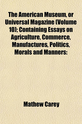 Book cover for The American Museum, or Universal Magazine (Volume 10); Containing Essays on Agriculture, Commerce, Manufactures, Politics, Morals and Manners