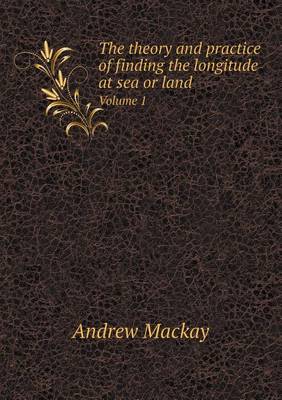 Book cover for The theory and practice of finding the longitude at sea or land Volume 1