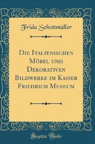 Cover of Die Italienischen Möbel und Dekorativen Bildwerke im Kaiser Friedrich Museum (Classic Reprint)