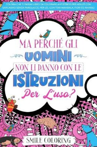 Cover of Ma perché gli uomini non li danno con le istruzioni per l'uso? Colora che ti passa! Libro da colorare antistress per adulti con sarcasmo senza parolacce, per lei, con temi mandala, fiori ed animali.