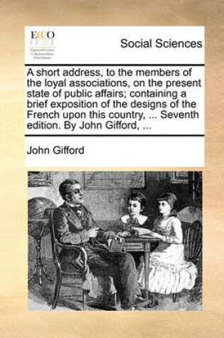 Cover of A Short Address, to the Members of the Loyal Associations, on the Present State of Public Affairs; Containing a Brief Exposition of the Designs of the French Upon This Country, ... Seventh Edition. by John Gifford, ...