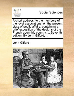 Book cover for A Short Address, to the Members of the Loyal Associations, on the Present State of Public Affairs; Containing a Brief Exposition of the Designs of the French Upon This Country, ... Seventh Edition. by John Gifford, ...