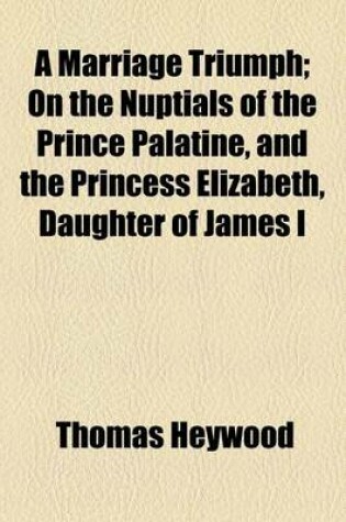 Cover of A Marriage Triumph; On the Nuptials of the Prince Palatine, and the Princess Elizabeth, Daughter of James I