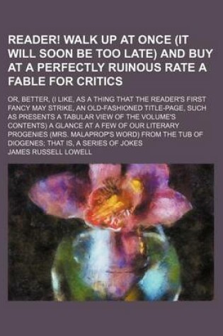 Cover of Reader! Walk Up at Once (It Will Soon Be Too Late) and Buy at a Perfectly Ruinous Rate a Fable for Critics; Or, Better, (I Like, as a Thing That the Reader's First Fancy May Strike, an Old-Fashioned Title-Page, Such as Presents a Tabular View of the Volum