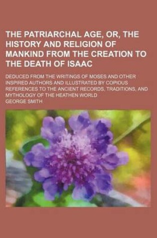 Cover of The Patriarchal Age, Or, the History and Religion of Mankind from the Creation to the Death of Isaac; Deduced from the Writings of Moses and Other Inspired Authors and Illustrated by Copious References to the Ancient Records, Traditions,