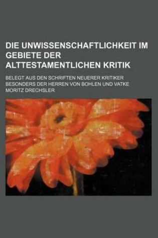 Cover of Die Unwissenschaftlichkeit Im Gebiete Der Alttestamentlichen Kritik; Belegt Aus Den Schriften Neuerer Kritiker Besonders Der Herren Von Bohlen Und Vatke