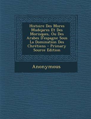 Book cover for Histoire Des Mores Mudejares Et Des Morisques, Ou Des Arabes D'Espagne Sous La Domination Des Chretiens