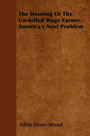 Cover of The Housing Of The Unskilled Wage Earner - America's Next Problem