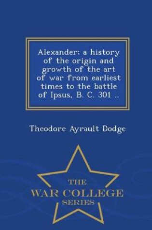 Cover of Alexander; A History of the Origin and Growth of the Art of War from Earliest Times to the Battle of Ipsus, B. C. 301 .. - War College Series