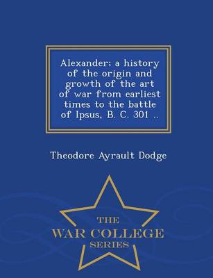 Book cover for Alexander; A History of the Origin and Growth of the Art of War from Earliest Times to the Battle of Ipsus, B. C. 301 .. - War College Series