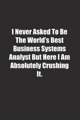 Cover of I Never Asked To Be The World's Best Business Systems Analyst But Here I Am Absolutely Crushing It.