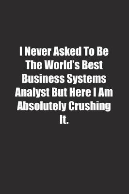 Book cover for I Never Asked To Be The World's Best Business Systems Analyst But Here I Am Absolutely Crushing It.