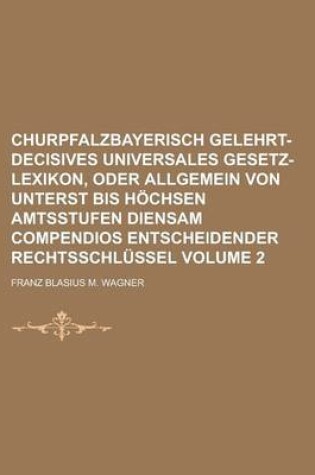 Cover of Churpfalzbayerisch Gelehrt-Decisives Universales Gesetz-Lexikon, Oder Allgemein Von Unterst Bis Hochsen Amtsstufen Diensam Compendios Entscheidender Rechtsschlussel Volume 2