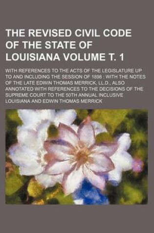 Cover of The Revised Civil Code of the State of Louisiana Volume . 1; With References to the Acts of the Legislature Up to and Including the Session of 1898 with the Notes of the Late Edwin Thomas Merrick, LL.D., Also Annotated with References to the Decisions O