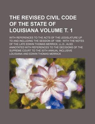 Book cover for The Revised Civil Code of the State of Louisiana Volume . 1; With References to the Acts of the Legislature Up to and Including the Session of 1898 with the Notes of the Late Edwin Thomas Merrick, LL.D., Also Annotated with References to the Decisions O