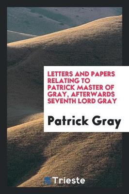 Book cover for Letters and Papers Relating to Patrick Master of Gray, Afterwards Seventh Lord Gray