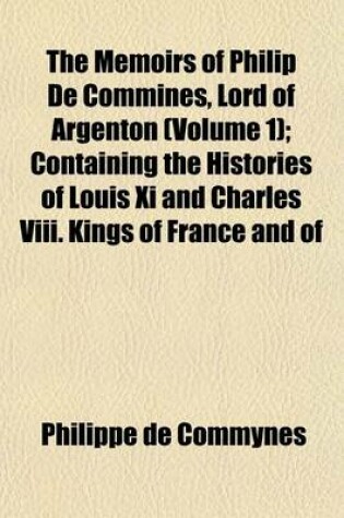 Cover of The Memoirs of Philip de Commines, Lord of Argenton (Volume 1); Containing the Histories of Louis XI and Charles VIII. Kings of France and of
