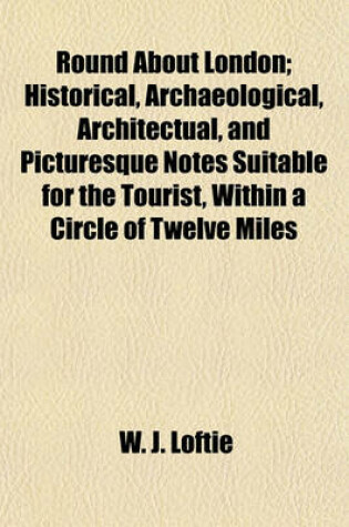 Cover of Round about London; Historical, Archaeological, Architectual, and Picturesque Notes Suitable for the Tourist, Within a Circle of Twelve Miles