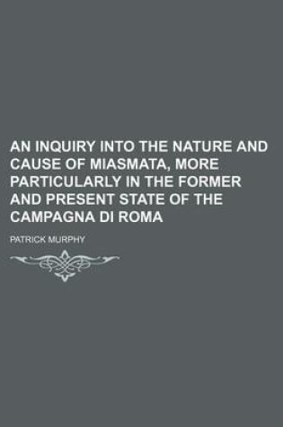 Cover of An Inquiry Into the Nature and Cause of Miasmata, More Particularly in the Former and Present State of the Campagna Di Roma