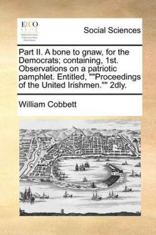 Cover of Part II. A bone to gnaw, for the Democrats; containing, 1st. Observations on a patriotic pamphlet. Entitled, Proceedings of the United Irishmen. 2dly.