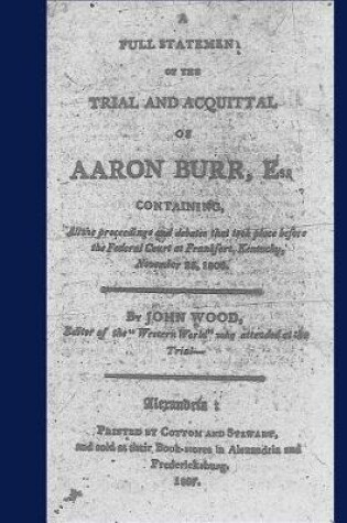 Cover of A full statement of the trial and acquittal of Aaron Burr, esq. containing, all the proceedings and debates that took place before the Federal Court at Frankfort, Kentucky, November 25, 1806.