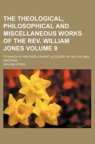 Cover of The Theological, Philosophical and Miscellaneous Works of the REV. William Jones; To Which Is Prefixed a Short Account of His Life and Writings Volume 9