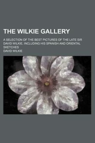 Cover of The Wilkie Gallery; A Selection of the Best Pictures of the Late Sir David Wilkie, Including His Spanish and Oriental Sketches