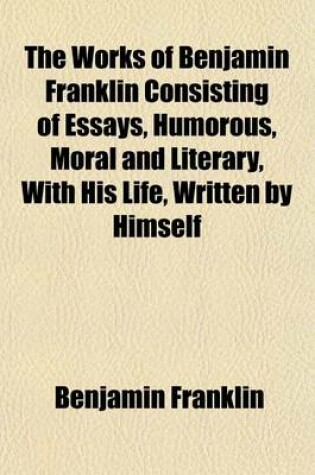 Cover of The Works of Benjamin Franklin Consisting of Essays, Humorous, Moral and Literary, with His Life, Written by Himself