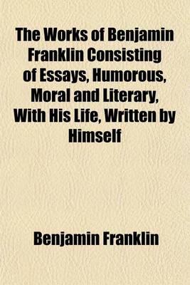 Book cover for The Works of Benjamin Franklin Consisting of Essays, Humorous, Moral and Literary, with His Life, Written by Himself