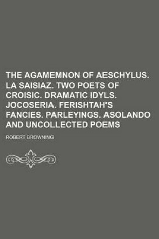 Cover of The Agamemnon of Aeschylus. La Saisiaz. Two Poets of Croisic. Dramatic Idyls. Jocoseria. Ferishtah's Fancies. Parleyings. Asolando and Uncollected Poems