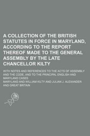 Cover of A Collection of the British Statutes in Force in Maryland, According to the Report Thereof Made to the General Assembly by the Late Chancellor Kilty; With Notes and References to the Acts of Assembly and the Code, and to the Principal English and Maryland