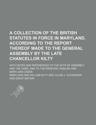 Book cover for A Collection of the British Statutes in Force in Maryland, According to the Report Thereof Made to the General Assembly by the Late Chancellor Kilty; With Notes and References to the Acts of Assembly and the Code, and to the Principal English and Maryland