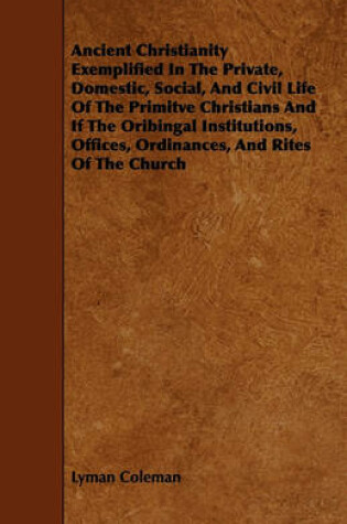 Cover of Ancient Christianity Exemplified In The Private, Domestic, Social, And Civil Life Of The Primitve Christians And If The Oribingal Institutions, Offices, Ordinances, And Rites Of The Church