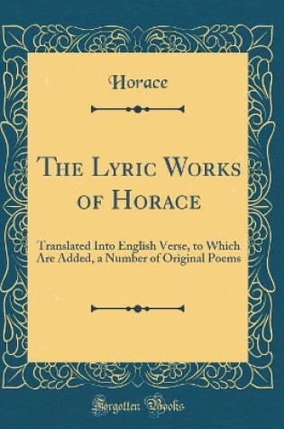 Cover of The Lyric Works of Horace: Translated Into English Verse, to Which Are Added, a Number of Original Poems (Classic Reprint)