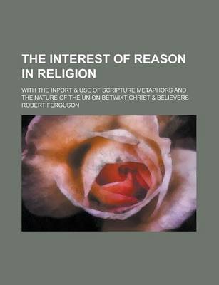 Book cover for The Interest of Reason in Religion; With the Inport & Use of Scripture Metaphors and the Nature of the Union Betwixt Christ & Believers