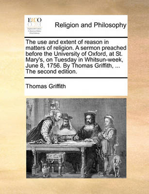 Book cover for The use and extent of reason in matters of religion. A sermon preached before the University of Oxford, at St. Mary's, on Tuesday in Whitsun-week, June 8, 1756. By Thomas Griffith, ... The second edition.