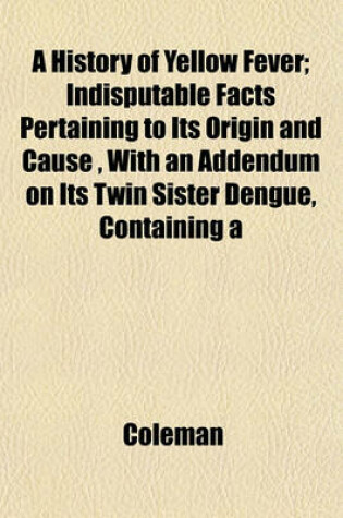 Cover of A History of Yellow Fever; Indisputable Facts Pertaining to Its Origin and Cause, with an Addendum on Its Twin Sister Dengue, Containing a