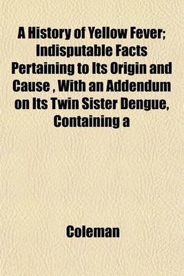 Book cover for A History of Yellow Fever; Indisputable Facts Pertaining to Its Origin and Cause, with an Addendum on Its Twin Sister Dengue, Containing a