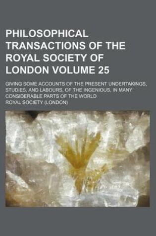 Cover of Philosophical Transactions of the Royal Society of London Volume 25; Giving Some Accounts of the Present Undertakings, Studies, and Labours, of the Ingenious, in Many Considerable Parts of the World