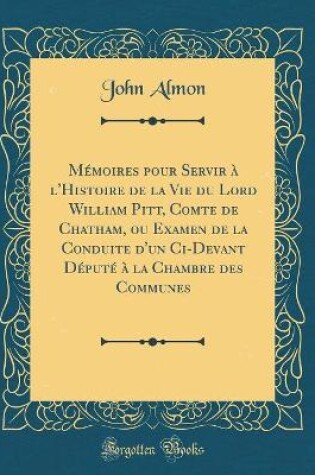 Cover of Mémoires Pour Servir À l'Histoire de la Vie Du Lord William Pitt, Comte de Chatham, Ou Examen de la Conduite d'Un CI-Devant Député À La Chambre Des Communes (Classic Reprint)