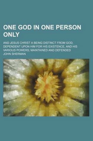 Cover of One God in One Person Only; And Jesus Christ a Being Distinct from God, Dependent Upon Him for His Existence, and His Various Powers Maintained and de