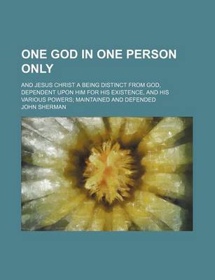 Book cover for One God in One Person Only; And Jesus Christ a Being Distinct from God, Dependent Upon Him for His Existence, and His Various Powers Maintained and de