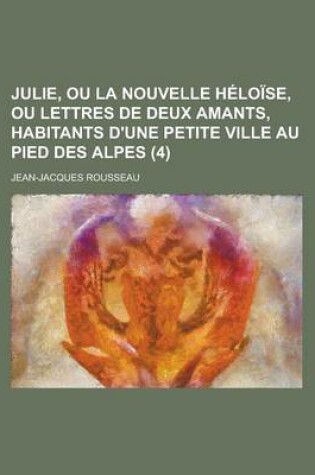 Cover of Julie, Ou La Nouvelle Heloise, Ou Lettres de Deux Amants, Habitants D'Une Petite Ville Au Pied Des Alpes (4 )