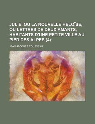 Book cover for Julie, Ou La Nouvelle Heloise, Ou Lettres de Deux Amants, Habitants D'Une Petite Ville Au Pied Des Alpes (4 )
