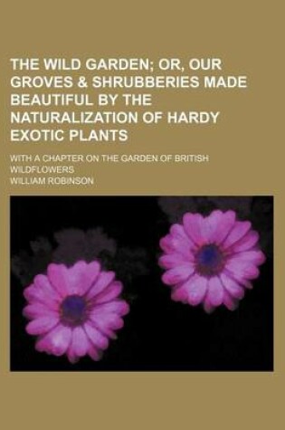 Cover of The Wild Garden; Or, Our Groves & Shrubberies Made Beautiful by the Naturalization of Hardy Exotic Plants. with a Chapter on the Garden of British Wildflowers