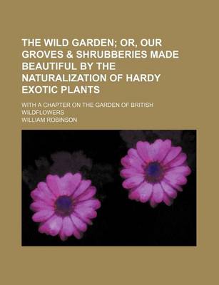 Book cover for The Wild Garden; Or, Our Groves & Shrubberies Made Beautiful by the Naturalization of Hardy Exotic Plants. with a Chapter on the Garden of British Wildflowers