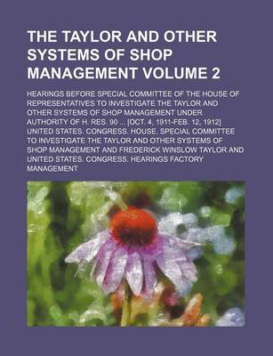 Book cover for The Taylor and Other Systems of Shop Management; Hearings Before Special Committee of the House of Representatives to Investigate the Taylor and Other Systems of Shop Management Under Authority of H. Res. 90 [Oct. 4, 1911-Feb. Volume 2